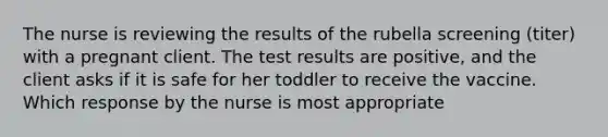 The nurse is reviewing the results of the rubella screening (titer) with a pregnant client. The test results are positive, and the client asks if it is safe for her toddler to receive the vaccine. Which response by the nurse is most appropriate