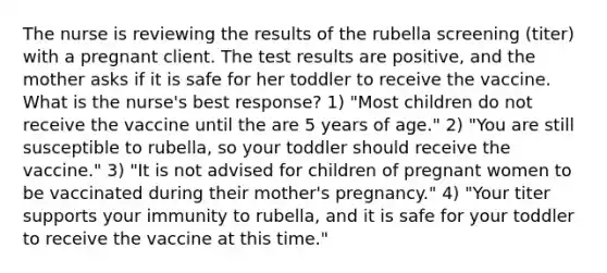 The nurse is reviewing the results of the rubella screening (titer) with a pregnant client. The test results are positive, and the mother asks if it is safe for her toddler to receive the vaccine. What is the nurse's best response? 1) "Most children do not receive the vaccine until the are 5 years of age." 2) "You are still susceptible to rubella, so your toddler should receive the vaccine." 3) "It is not advised for children of pregnant women to be vaccinated during their mother's pregnancy." 4) "Your titer supports your immunity to rubella, and it is safe for your toddler to receive the vaccine at this time."