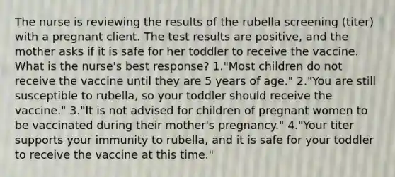 The nurse is reviewing the results of the rubella screening (titer) with a pregnant client. The test results are positive, and the mother asks if it is safe for her toddler to receive the vaccine. What is the nurse's best response? 1."Most children do not receive the vaccine until they are 5 years of age." 2."You are still susceptible to rubella, so your toddler should receive the vaccine." 3."It is not advised for children of pregnant women to be vaccinated during their mother's pregnancy." 4."Your titer supports your immunity to rubella, and it is safe for your toddler to receive the vaccine at this time."