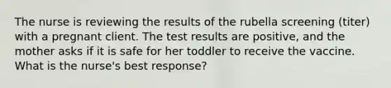 The nurse is reviewing the results of the rubella screening (titer) with a pregnant client. The test results are positive, and the mother asks if it is safe for her toddler to receive the vaccine. What is the nurse's best response?