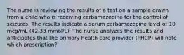 The nurse is reviewing the results of a test on a sample drawn from a child who is receiving carbamazepine for the control of seizures. The results indicate a serum carbamazepine level of 10 mcg/mL (42.33 mmol/L). The nurse analyzes the results and anticipates that the primary health care provider (PHCP) will note which prescription?