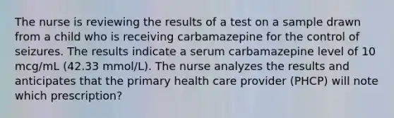 The nurse is reviewing the results of a test on a sample drawn from a child who is receiving carbamazepine for the control of seizures. The results indicate a serum carbamazepine level of 10 mcg/mL (42.33 mmol/L). The nurse analyzes the results and anticipates that the primary health care provider (PHCP) will note which prescription?