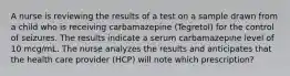 A nurse is reviewing the results of a test on a sample drawn from a child who is receiving carbamazepine (Tegretol) for the control of seizures. The results indicate a serum carbamazepine level of 10 mcg/mL. The nurse analyzes the results and anticipates that the health care provider (HCP) will note which prescription?