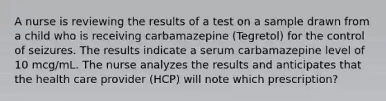 A nurse is reviewing the results of a test on a sample drawn from a child who is receiving carbamazepine (Tegretol) for the control of seizures. The results indicate a serum carbamazepine level of 10 mcg/mL. The nurse analyzes the results and anticipates that the health care provider (HCP) will note which prescription?