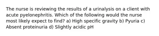 The nurse is reviewing the results of a urinalysis on a client with acute pyelonephritis. Which of the following would the nurse most likely expect to find? a) High specific gravity b) Pyuria c) Absent proteinuria d) Slightly acidic pH