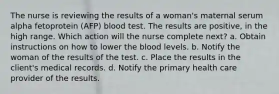 The nurse is reviewing the results of a woman's maternal serum alpha fetoprotein (AFP) blood test. The results are positive, in the high range. Which action will the nurse complete next? a. Obtain instructions on how to lower the blood levels. b. Notify the woman of the results of the test. c. Place the results in the client's medical records. d. Notify the primary health care provider of the results.