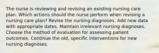 The nurse is reviewing and revising an existing nursing care plan. Which actions should the nurse perform when revising a nursing care plan? Revise the nursing diagnoses. Add new data with appropriate dates. Maintain irrelevant nursing diagnoses. Choose the method of evaluation for assessing patient outcomes. Continue the old, specific interventions for new nursing diagnoses.