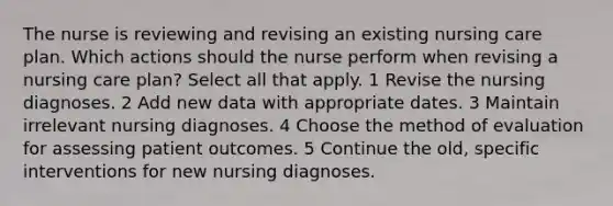 The nurse is reviewing and revising an existing nursing care plan. Which actions should the nurse perform when revising a nursing care plan? Select all that apply. 1 Revise the nursing diagnoses. 2 Add new data with appropriate dates. 3 Maintain irrelevant nursing diagnoses. 4 Choose the method of evaluation for assessing patient outcomes. 5 Continue the old, specific interventions for new nursing diagnoses.