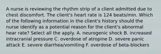 A nurse is reviewing the rhythm strip of a client admitted due to chest discomfort. The client's heart rate is 124 beats/min. Which of the following information in the client's history should the nurse identify as a potential reason for the client's abnormal hear rate? Select all the apply. A. neurogenic shock B. increased intracranial pressure C. overdose of atropine D. severe panic attack E. severe diarrhea/vomiting F. overdose of beta-blockers