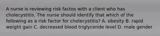 A nurse is reviewing risk factos with a client who has cholecystitis. The nurse should identify that which of the following as a risk factor for cholecystitis? A. obesity B. rapid weight gain C. decreased blood triglyceride level D. male gender