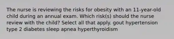 The nurse is reviewing the risks for obesity with an 11-year-old child during an annual exam. Which risk(s) should the nurse review with the child? Select all that apply. gout hypertension type 2 diabetes sleep apnea hyperthyroidism