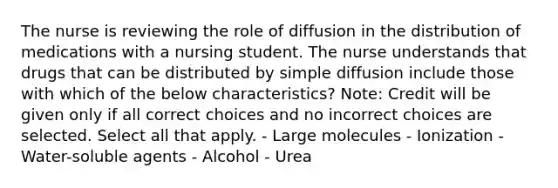 The nurse is reviewing the role of diffusion in the distribution of medications with a nursing student. The nurse understands that drugs that can be distributed by simple diffusion include those with which of the below characteristics? Note: Credit will be given only if all correct choices and no incorrect choices are selected. Select all that apply. - Large molecules - Ionization - Water-soluble agents - Alcohol - Urea