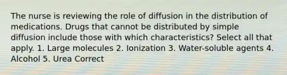 The nurse is reviewing the role of diffusion in the distribution of medications. Drugs that cannot be distributed by simple diffusion include those with which characteristics? Select all that apply. 1. Large molecules 2. Ionization 3. Water-soluble agents 4. Alcohol 5. Urea Correct