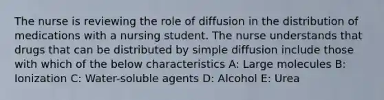 The nurse is reviewing the role of diffusion in the distribution of medications with a nursing student. The nurse understands that drugs that can be distributed by simple diffusion include those with which of the below​ characteristics A: Large molecules B: Ionization C: Water-soluble agents D: Alcohol E: Urea