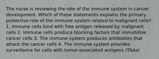 The nurse is reviewing the role of the immune system in cancer development. Which of these statements explains the primary protective role of the immune system related to malignant cells? 1. Immune cells bind with free antigen released by malignant cells 2. Immune cells produce blocking factors that immobilize cancer cells 3. The immune system produces antibodies that attack the cancer cells 4. The immune system provides surveillance for cells with tumor-associated antigens (TAAs)