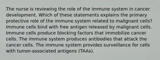 The nurse is reviewing the role of the immune system in cancer development. Which of these statements explains the primary protective role of the immune system related to malignant cells? Immune cells bind with free antigen released by malignant cells. Immune cells produce blocking factors that immobilize cancer cells. The immune system produces antibodies that attack the cancer cells. The immune system provides surveillance for cells with tumor-associated antigens (TAAs).