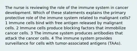 The nurse is reviewing the role of the immune system in cancer development. Which of these statements explains the primary protective role of the immune system related to malignant cells? 1 Immune cells bind with free antigen released by malignant cells. 2 Immune cells produce blocking factors that immobilize cancer cells. 3 The immune system produces antibodies that attack the cancer cells. 4 The immune system provides surveillance for cells with tumor-associated antigens (TAAs).