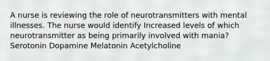 A nurse is reviewing the role of neurotransmitters with mental illnesses. The nurse would identify Increased levels of which neurotransmitter as being primarily involved with mania? Serotonin Dopamine Melatonin Acetylcholine