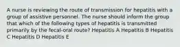 A nurse is reviewing the route of transmission for hepatitis with a group of assistive personnel. The nurse should inform the group that which of the following types of hepatitis is transmitted primarily by the fecal-oral route? Hepatitis A Hepatitis B Hepatitis C Hepatitis D Hepatitis E