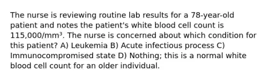 The nurse is reviewing routine lab results for a 78-year-old patient and notes the patient's white blood cell count is 115,000/mm³. The nurse is concerned about which condition for this patient? A) Leukemia B) Acute infectious process C) Immunocompromised state D) Nothing; this is a normal white blood cell count for an older individual.