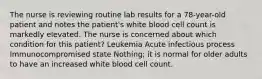 The nurse is reviewing routine lab results for a 78-year-old patient and notes the patient's white blood cell count is markedly elevated. The nurse is concerned about which condition for this patient? Leukemia Acute infectious process Immunocompromised state Nothing; it is normal for older adults to have an increased white blood cell count.