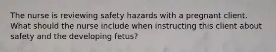 The nurse is reviewing safety hazards with a pregnant client. What should the nurse include when instructing this client about safety and the developing fetus?