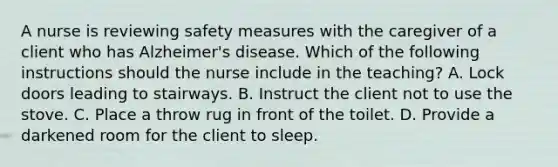 A nurse is reviewing safety measures with the caregiver of a client who has Alzheimer's disease. Which of the following instructions should the nurse include in the teaching? A. Lock doors leading to stairways. B. Instruct the client not to use the stove. C. Place a throw rug in front of the toilet. D. Provide a darkened room for the client to sleep.