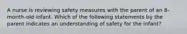 A nurse is reviewing safety measures with the parent of an 8-month-old infant. Which of the following statements by the parent indicates an understanding of safety for the infant?