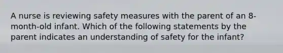 A nurse is reviewing safety measures with the parent of an 8-month-old infant. Which of the following statements by the parent indicates an understanding of safety for the infant?