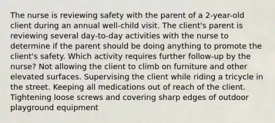 The nurse is reviewing safety with the parent of a 2-year-old client during an annual well-child visit. The client's parent is reviewing several day-to-day activities with the nurse to determine if the parent should be doing anything to promote the client's safety. Which activity requires further follow-up by the nurse? Not allowing the client to climb on furniture and other elevated surfaces. Supervising the client while riding a tricycle in the street. Keeping all medications out of reach of the client. Tightening loose screws and covering sharp edges of outdoor playground equipment