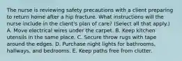 The nurse is reviewing safety precautions with a client preparing to return home after a hip fracture. What instructions will the nurse include in the client's plan of care? (Select all that apply.) A. Move electrical wires under the carpet. B. Keep kitchen utensils in the same place. C. Secure throw rugs with tape around the edges. D. Purchase night lights for bathrooms, hallways, and bedrooms. E. Keep paths free from clutter.