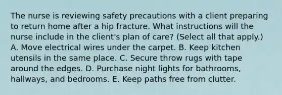 The nurse is reviewing safety precautions with a client preparing to return home after a hip fracture. What instructions will the nurse include in the client's plan of care? (Select all that apply.) A. Move electrical wires under the carpet. B. Keep kitchen utensils in the same place. C. Secure throw rugs with tape around the edges. D. Purchase night lights for bathrooms, hallways, and bedrooms. E. Keep paths free from clutter.