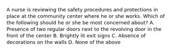 A nurse is reviewing the safety procedures and protections in place at the community center where he or she works. Which of the following should he or she be most concerned about? A. Presence of two regular doors next to the revolving door in the front of the center B. Brightly lit exit signs C. Absence of decorations on the walls D. None of the above