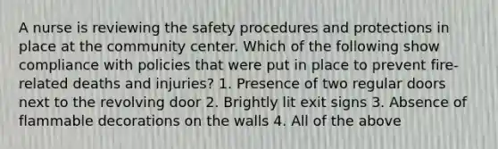 A nurse is reviewing the safety procedures and protections in place at the community center. Which of the following show compliance with policies that were put in place to prevent fire-related deaths and injuries? 1. Presence of two regular doors next to the revolving door 2. Brightly lit exit signs 3. Absence of flammable decorations on the walls 4. All of the above