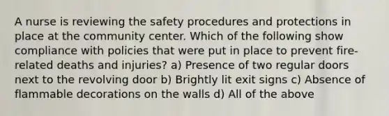 A nurse is reviewing the safety procedures and protections in place at the community center. Which of the following show compliance with policies that were put in place to prevent fire-related deaths and injuries? a) Presence of two regular doors next to the revolving door b) Brightly lit exit signs c) Absence of flammable decorations on the walls d) All of the above