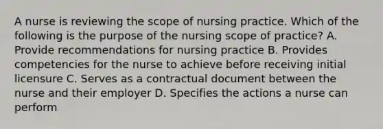 A nurse is reviewing the scope of nursing practice. Which of the following is the purpose of the nursing scope of practice? A. Provide recommendations for nursing practice B. Provides competencies for the nurse to achieve before receiving initial licensure C. Serves as a contractual document between the nurse and their employer D. Specifies the actions a nurse can perform