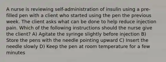 A nurse is reviewing self-administration of insulin using a pre-filled pen with a client who started using the pen the previous week. The client asks what can be done to help reduce injection pain. Which of the following instructions should the nurse give the client? A) Agitate the syringe slightly before injection B) Store the pens with the needle pointing upward C) Insert the needle slowly D) Keep the pen at room temperature for a few minutes