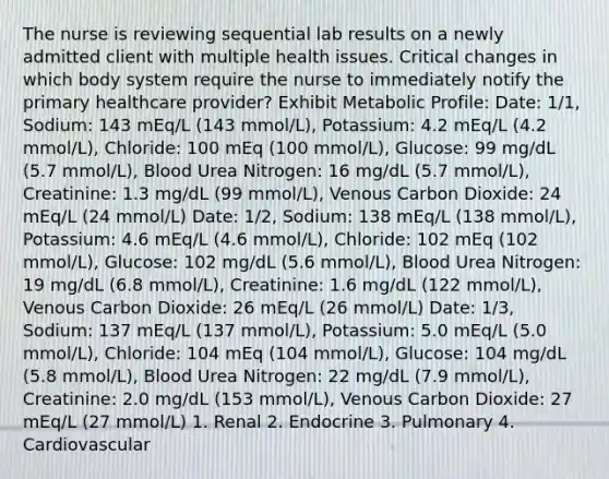 The nurse is reviewing sequential lab results on a newly admitted client with multiple health issues. Critical changes in which body system require the nurse to immediately notify the primary healthcare provider? Exhibit Metabolic Profile: Date: 1/1, Sodium: 143 mEq/L (143 mmol/L), Potassium: 4.2 mEq/L (4.2 mmol/L), Chloride: 100 mEq (100 mmol/L), Glucose: 99 mg/dL (5.7 mmol/L), Blood Urea Nitrogen: 16 mg/dL (5.7 mmol/L), Creatinine: 1.3 mg/dL (99 mmol/L), Venous Carbon Dioxide: 24 mEq/L (24 mmol/L) Date: 1/2, Sodium: 138 mEq/L (138 mmol/L), Potassium: 4.6 mEq/L (4.6 mmol/L), Chloride: 102 mEq (102 mmol/L), Glucose: 102 mg/dL (5.6 mmol/L), Blood Urea Nitrogen: 19 mg/dL (6.8 mmol/L), Creatinine: 1.6 mg/dL (122 mmol/L), Venous Carbon Dioxide: 26 mEq/L (26 mmol/L) Date: 1/3, Sodium: 137 mEq/L (137 mmol/L), Potassium: 5.0 mEq/L (5.0 mmol/L), Chloride: 104 mEq (104 mmol/L), Glucose: 104 mg/dL (5.8 mmol/L), Blood Urea Nitrogen: 22 mg/dL (7.9 mmol/L), Creatinine: 2.0 mg/dL (153 mmol/L), Venous Carbon Dioxide: 27 mEq/L (27 mmol/L) 1. Renal 2. Endocrine 3. Pulmonary 4. Cardiovascular