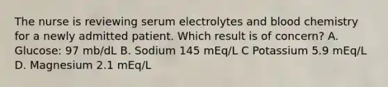 The nurse is reviewing serum electrolytes and blood chemistry for a newly admitted patient. Which result is of concern? A. Glucose: 97 mb/dL B. Sodium 145 mEq/L C Potassium 5.9 mEq/L D. Magnesium 2.1 mEq/L