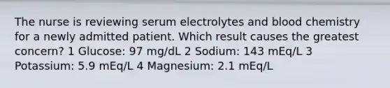 The nurse is reviewing serum electrolytes and blood chemistry for a newly admitted patient. Which result causes the greatest concern? 1 Glucose: 97 mg/dL 2 Sodium: 143 mEq/L 3 Potassium: 5.9 mEq/L 4 Magnesium: 2.1 mEq/L