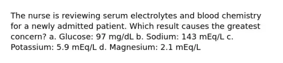 The nurse is reviewing serum electrolytes and blood chemistry for a newly admitted patient. Which result causes the greatest concern? a. Glucose: 97 mg/dL b. Sodium: 143 mEq/L c. Potassium: 5.9 mEq/L d. Magnesium: 2.1 mEq/L