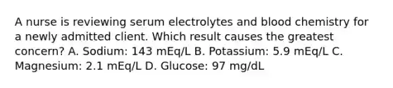 A nurse is reviewing serum electrolytes and blood chemistry for a newly admitted client. Which result causes the greatest concern? A. Sodium: 143 mEq/L B. Potassium: 5.9 mEq/L C. Magnesium: 2.1 mEq/L D. Glucose: 97 mg/dL