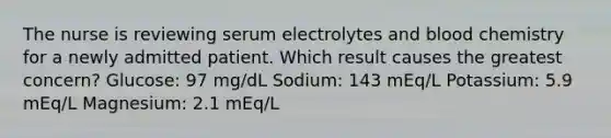 The nurse is reviewing serum electrolytes and blood chemistry for a newly admitted patient. Which result causes the greatest concern? Glucose: 97 mg/dL Sodium: 143 mEq/L Potassium: 5.9 mEq/L Magnesium: 2.1 mEq/L