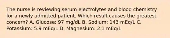 The nurse is reviewing serum electrolytes and blood chemistry for a newly admitted patient. Which result causes the greatest concern? A. Glucose: 97 mg/dL B. Sodium: 143 mEq/L C. Potassium: 5.9 mEq/L D. Magnesium: 2.1 mEq/L