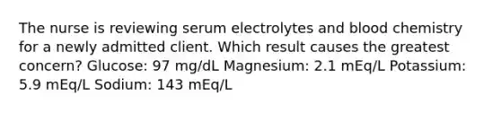 The nurse is reviewing serum electrolytes and blood chemistry for a newly admitted client. Which result causes the greatest concern? Glucose: 97 mg/dL Magnesium: 2.1 mEq/L Potassium: 5.9 mEq/L Sodium: 143 mEq/L