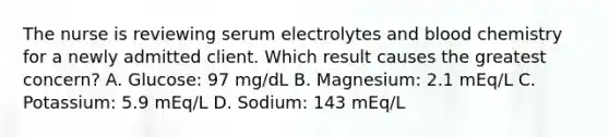 The nurse is reviewing serum electrolytes and blood chemistry for a newly admitted client. Which result causes the greatest concern? A. Glucose: 97 mg/dL B. Magnesium: 2.1 mEq/L C. Potassium: 5.9 mEq/L D. Sodium: 143 mEq/L