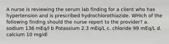 A nurse is reviewing the serum lab finding for a client who has hypertension and is prescribed hydrochlorothiazide. WHich of the following finding should the nurse report to the provider? a. sodium 136 mEq/l b Potassium 2.3 mEq/L c. chloride 99 mEq/L d. calcium 10 mg/dl