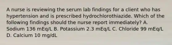 A nurse is reviewing the serum lab findings for a client who has hypertension and is prescribed hydrochlorothiazide. Which of the following findings should the nurse report immediately? A. Sodium 136 mEq/L B. Potassium 2.3 mEq/L C. Chloride 99 mEq/L D. Calcium 10 mg/dL