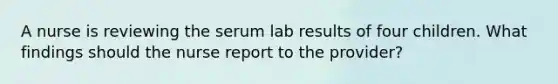 A nurse is reviewing the serum lab results of four children. What findings should the nurse report to the provider?