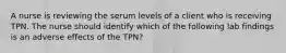 A nurse is reviewing the serum levels of a client who is receiving TPN. The nurse should identify which of the following lab findings is an adverse effects of the TPN?